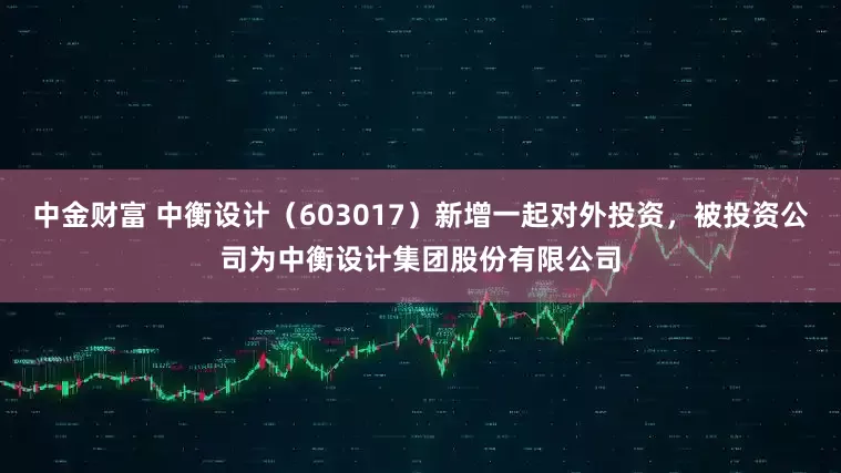 中金财富 中衡设计（603017）新增一起对外投资，被投资公司为中衡设计集团股份有限公司