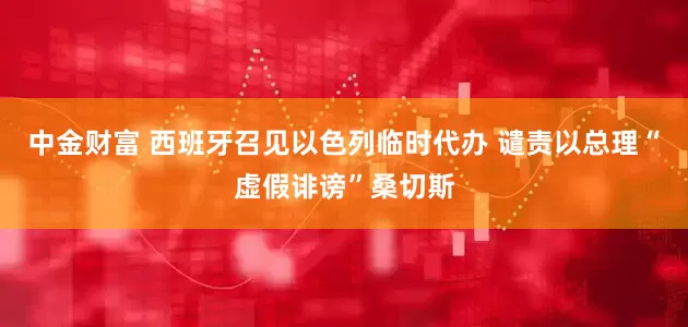 中金财富 西班牙召见以色列临时代办 谴责以总理“虚假诽谤”桑切斯