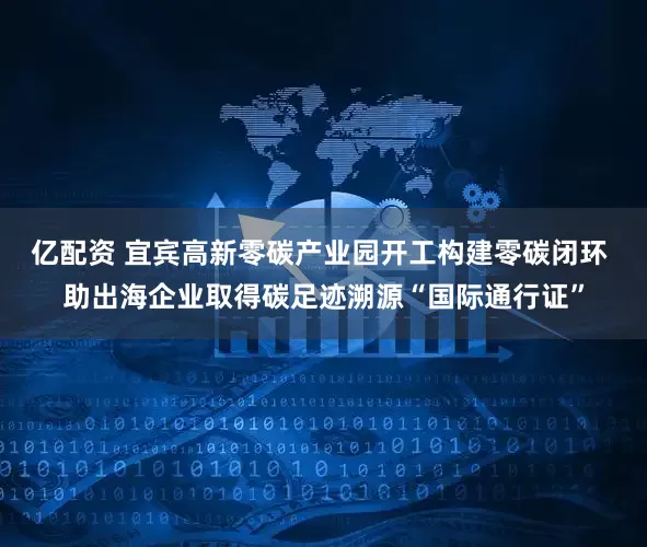 亿配资 宜宾高新零碳产业园开工构建零碳闭环 助出海企业取得碳足迹溯源“国际通行证”