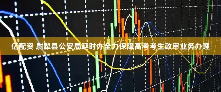 亿配资 尉犁县公安局延时办全力保障高考考生政审业务办理