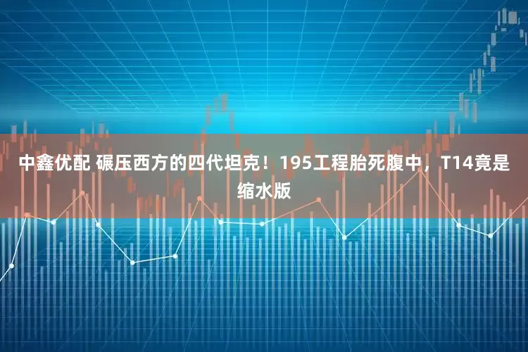 中鑫优配 碾压西方的四代坦克！195工程胎死腹中，T14竟是缩水版