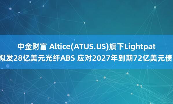 中金财富 Altice(ATUS.US)旗下Lightpath拟发28亿美元光纤ABS 应对2027年到期72亿美元债务
