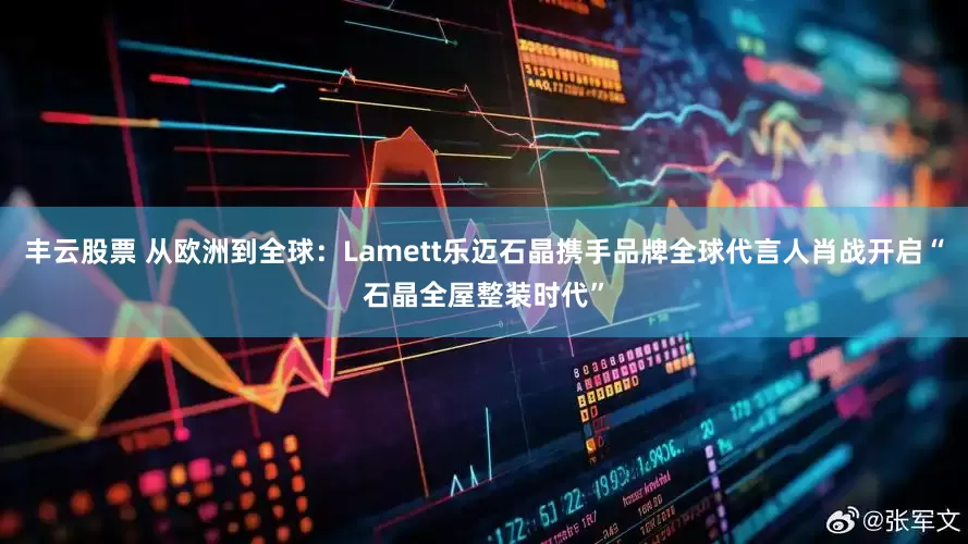 丰云股票 从欧洲到全球：Lamett乐迈石晶携手品牌全球代言人肖战开启“石晶全屋整装时代”