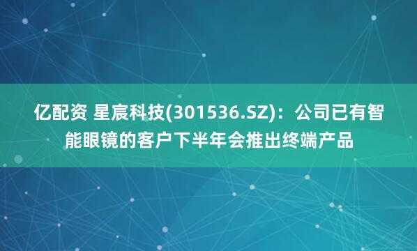 亿配资 星宸科技(301536.SZ)：公司已有智能眼镜的客户下半年会推出终端产品