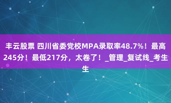 丰云股票 四川省委党校MPA录取率48.7%！最高245分！最低217分，太卷了！_管理_复试线_考生