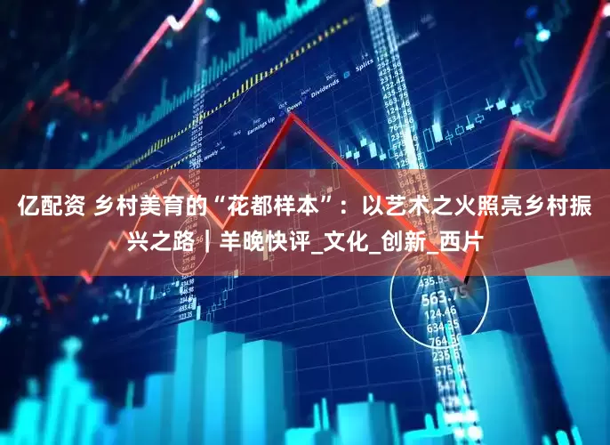 亿配资 乡村美育的“花都样本”：以艺术之火照亮乡村振兴之路｜羊晚快评_文化_创新_西片