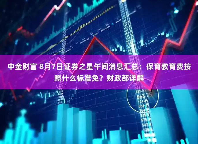 中金财富 8月7日证券之星午间消息汇总：保育教育费按照什么标准免？财政部详解