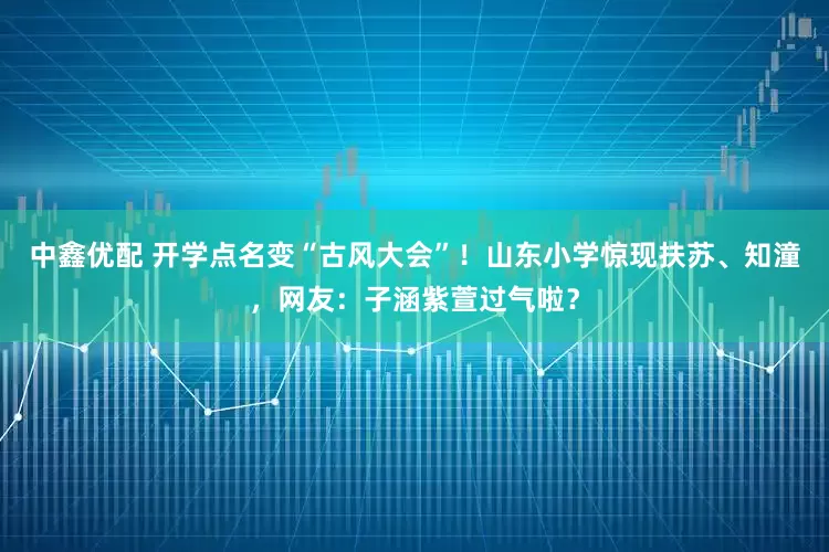 中鑫优配 开学点名变“古风大会”！山东小学惊现扶苏、知潼，网友：子涵紫萱过气啦？