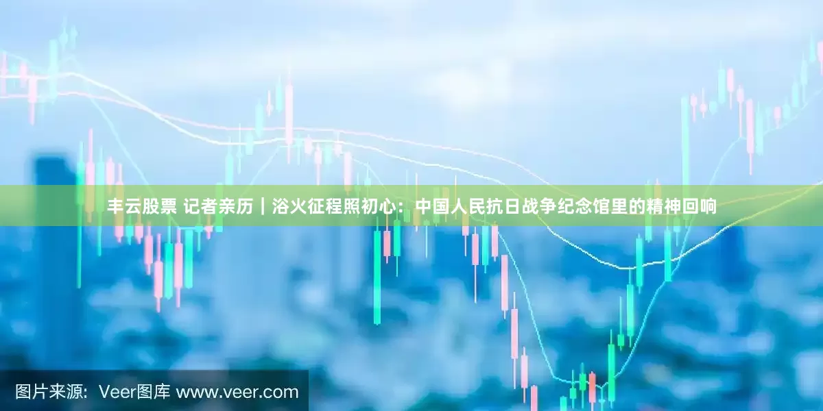 丰云股票 记者亲历｜浴火征程照初心：中国人民抗日战争纪念馆里的精神回响