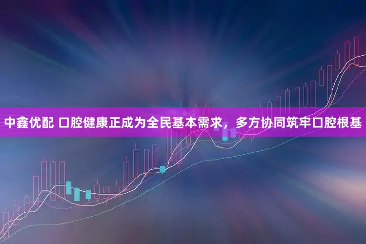 中鑫优配 口腔健康正成为全民基本需求，多方协同筑牢口腔根基