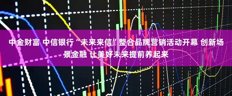 中金财富 中信银行“未来来信”整合品牌营销活动开幕 创新场景金融 让美好未来提前养起来