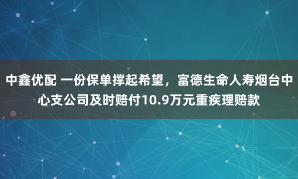 中鑫优配 一份保单撑起希望，富德生命人寿烟台中心支公司及时赔付10.9万元重疾理赔款