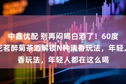 中鑫优配 别再闷喝白酒了！60度小霸王醉、花茗醉菊茶酒解锁N种清香玩法，年轻人都在这么喝