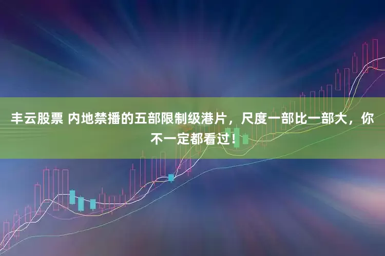 丰云股票 内地禁播的五部限制级港片，尺度一部比一部大，你不一定都看过！