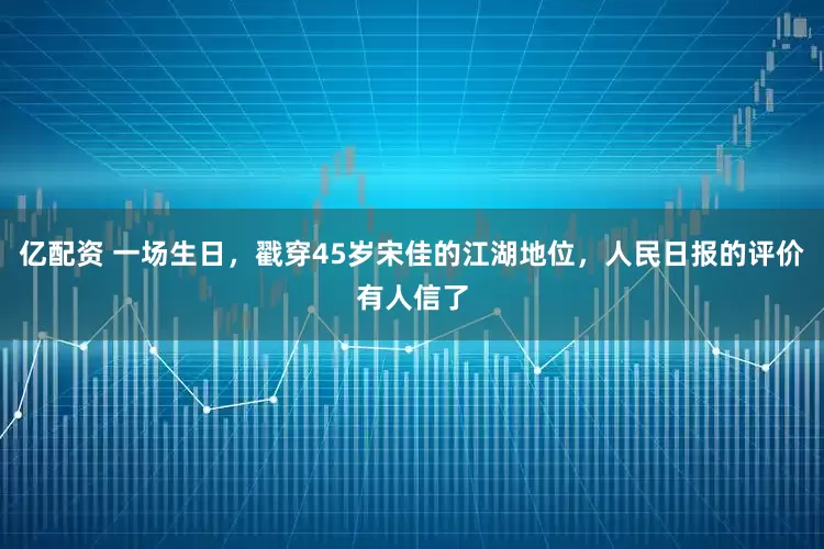 亿配资 一场生日，戳穿45岁宋佳的江湖地位，人民日报的评价有人信了