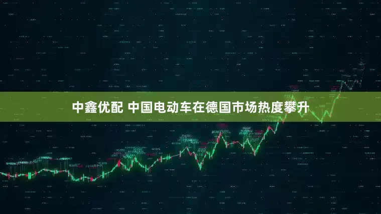 中鑫优配 中国电动车在德国市场热度攀升