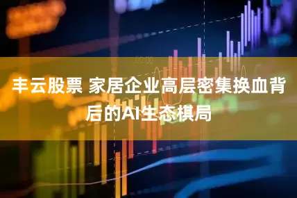 丰云股票 家居企业高层密集换血背后的AI生态棋局