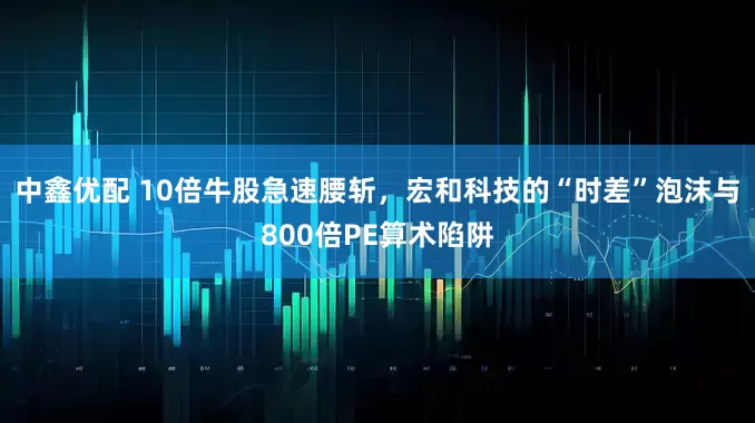 中鑫优配 10倍牛股急速腰斩，宏和科技的“时差”泡沫与800倍PE算术陷阱